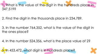 1. What is the value of the digit in the hundreds place in
347,519?
2. Find the digit in the thousands place in 234,789.
3. In the number 764,352, what is the value of the digit in
the ones place?
4. In the number 524,356, what is the place value of 2?
5. In 453,472, what digit is in hundreds place?
 