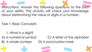 Instructions: Answer the following questions to the best
of your ability. This activity will check your knowledge
about determining the value of digits in a number.
Task 1: Basic Concepts
1. What is a digit?
A) a numerical symbol C) A letter of the alphabet
B) A whole number D) A punctuation mark
 