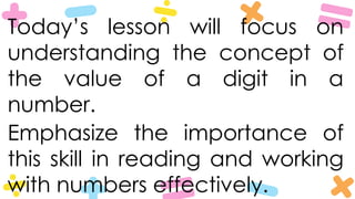 Today’s lesson will focus on
understanding the concept of
the value of a digit in a
number.
Emphasize the importance of
this skill in reading and working
with numbers effectively.
 