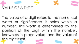 VALUE OF A DIGIT
The value of a digit refers to the numerical
worth or significance it holds within a
number. This worth is determined by the
position of the digit within the number,
known as its place value, and the value of
the digit itself.
 