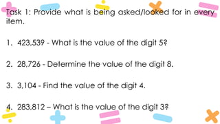 Task 1: Provide what is being asked/looked for in every
item.
1. 423,539 - What is the value of the digit 5?
2. 28,726 - Determine the value of the digit 8.
3. 3,104 - Find the value of the digit 4.
4. 283,812 – What is the value of the digit 3?
 