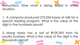 Instructions: Give what is being asked in every
situation.
1. A company produced 273,234 boxes of milk for a
special feeding program. What is the value of the
digit in the hundreds place?
2. Mang Mario has a net of 109,293 from his
₱
poultry business. What is the value of the digit in the
thousands place?
 