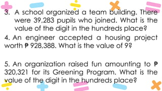 3. A school organized a team building. There
were 39,283 pupils who joined. What is the
value of the digit in the hundreds place?
4. An engineer accepted a housing project
worth 928,388. What is the value of 9?
₱
5. An organization raised fun amounting to ₱
320,321 for its Greening Program. What is the
value of the digit in the hundreds place?
 