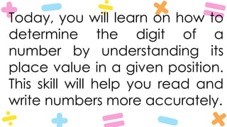Today, you will learn on how to
determine the digit of a
number by understanding its
place value in a given position.
This skill will help you read and
write numbers more accurately.
 