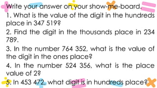 Write your answer on your show-me-board.
1. What is the value of the digit in the hundreds
place in 347 519?
2. Find the digit in the thousands place in 234
789.
3. In the number 764 352, what is the value of
the digit in the ones place?
4. In the number 524 356, what is the place
value of 2?
5. In 453 472, what digit is in hundreds place?
 