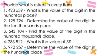 Provide what is asked in every item
1. 423 539 - What is the value of the digit in the
hundreds place?
2. 128 726 - Determine the value of the digit in
the ten thousands place.
3. 543 104 - Find the value of the digit in the
hundred thousands place.
4. 283 812 – What is the value of 3?
5. 972 257 - Determine the value of the digit in
the hundreds place
 