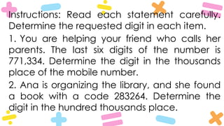 Instructions: Read each statement carefully.
Determine the requested digit in each item.
1. You are helping your friend who calls her
parents. The last six digits of the number is
771,334. Determine the digit in the thousands
place of the mobile number.
2. Ana is organizing the library, and she found
a book with a code 283264. Determine the
digit in the hundred thousands place.
 