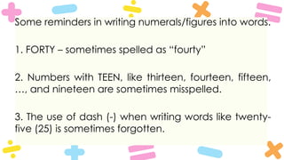 Some reminders in writing numerals/figures into words.
1. FORTY – sometimes spelled as “fourty”
2. Numbers with TEEN, like thirteen, fourteen, fifteen,
…, and nineteen are sometimes misspelled.
3. The use of dash (-) when writing words like twenty-
five (25) is sometimes forgotten.
 