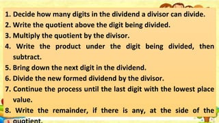 1. Decide how many digits in the dividend a divisor can divide.
2. Write the quotient above the digit being divided.
3. Multiply the quotient by the divisor.
4. Write the product under the digit being divided, then
subtract.
5. Bring down the next digit in the dividend.
6. Divide the new formed dividend by the divisor.
7. Continue the process until the last digit with the lowest place
value.
8. Write the remainder, if there is any, at the side of the
 