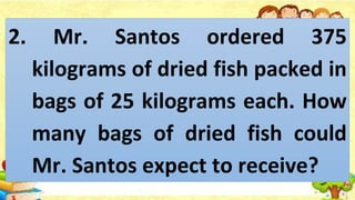 2. Mr. Santos ordered 375
kilograms of dried fish packed in
bags of 25 kilograms each. How
many bags of dried fish could
Mr. Santos expect to receive?
 