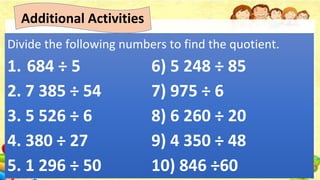Additional Activities
Divide the following numbers to find the quotient.
1. 684 ÷ 5 6) 5 248 ÷ 85
2. 7 385 ÷ 54 7) 975 ÷ 6
3. 5 526 ÷ 6 8) 6 260 ÷ 20
4. 380 ÷ 27 9) 4 350 ÷ 48
5. 1 296 ÷ 50 10) 846 ÷60
 