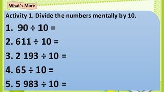 Activity 1. Divide the numbers mentally by 10.
1. 90 ÷ 10 =
2. 611 ÷ 10 =
3. 2 193 ÷ 10 =
4. 65 ÷ 10 =
5. 5 983 ÷ 10 =
What’s More
 