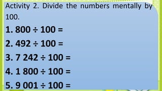 Activity 2. Divide the numbers mentally by
100.
1. 800 ÷ 100 =
2. 492 ÷ 100 =
3. 7 242 ÷ 100 =
4. 1 800 ÷ 100 =
5. 9 001 ÷ 100 =
 