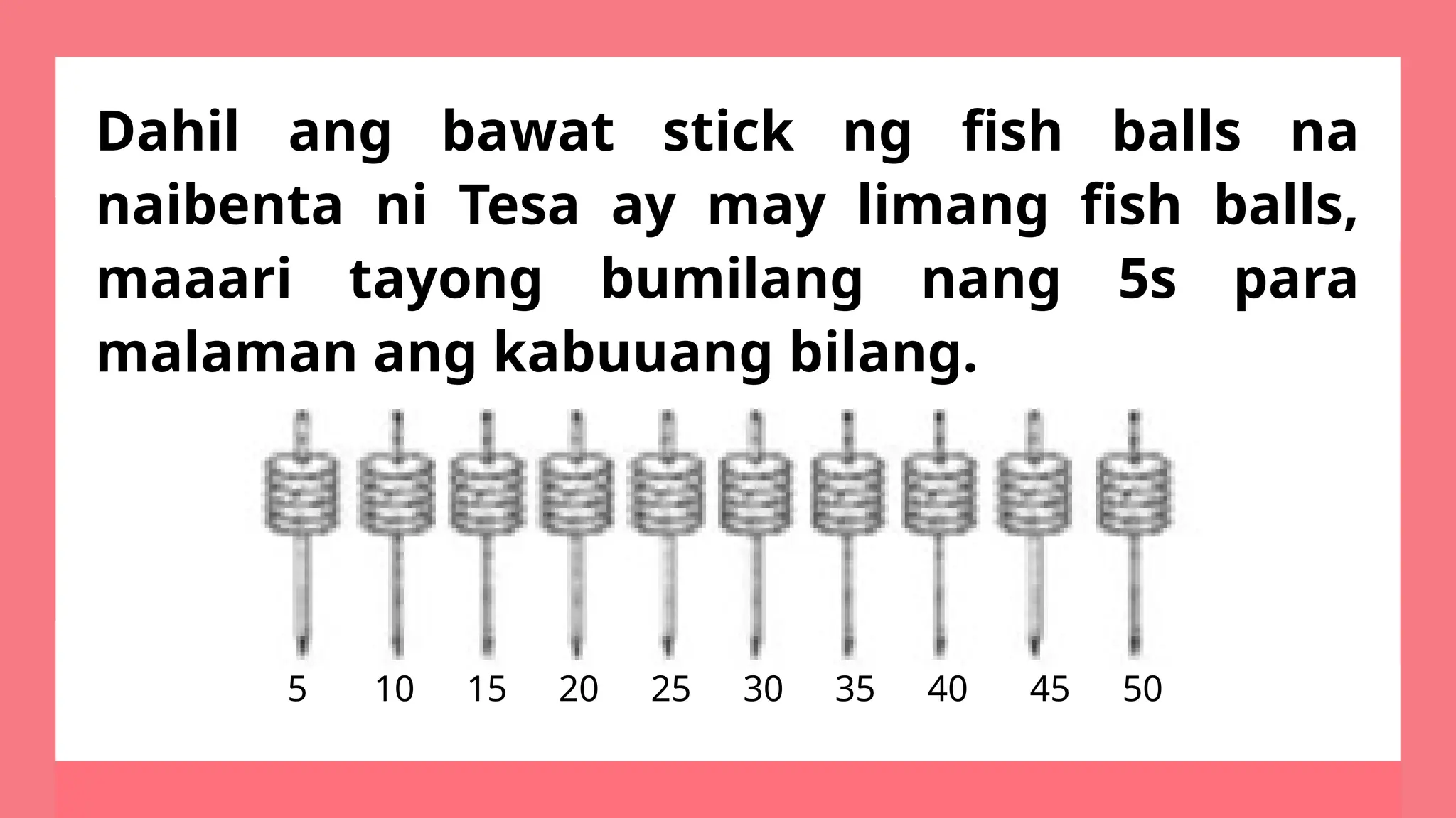 Dahil ang bawat stick ng fish balls na
naibenta ni Tesa ay may limang fish balls,
maaari tayong bumilang nang 5s para
malaman ang kabuuang bilang.
5 10 15 20 25 30 35 40 45 50
 