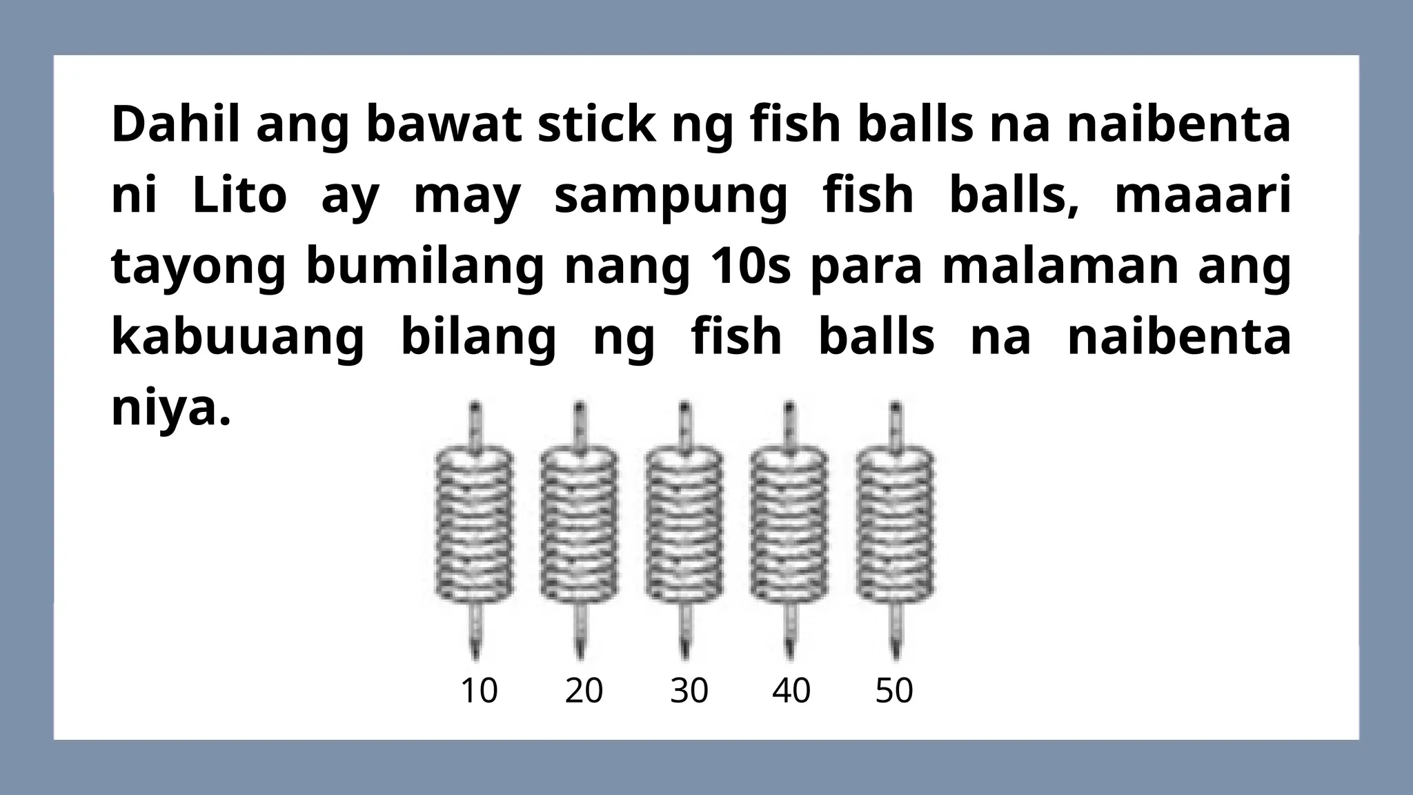 Dahil ang bawat stick ng fish balls na naibenta
ni Lito ay may sampung fish balls, maaari
tayong bumilang nang 10s para malaman ang
kabuuang bilang ng fish balls na naibenta
niya.
10 20 30 40 50
 