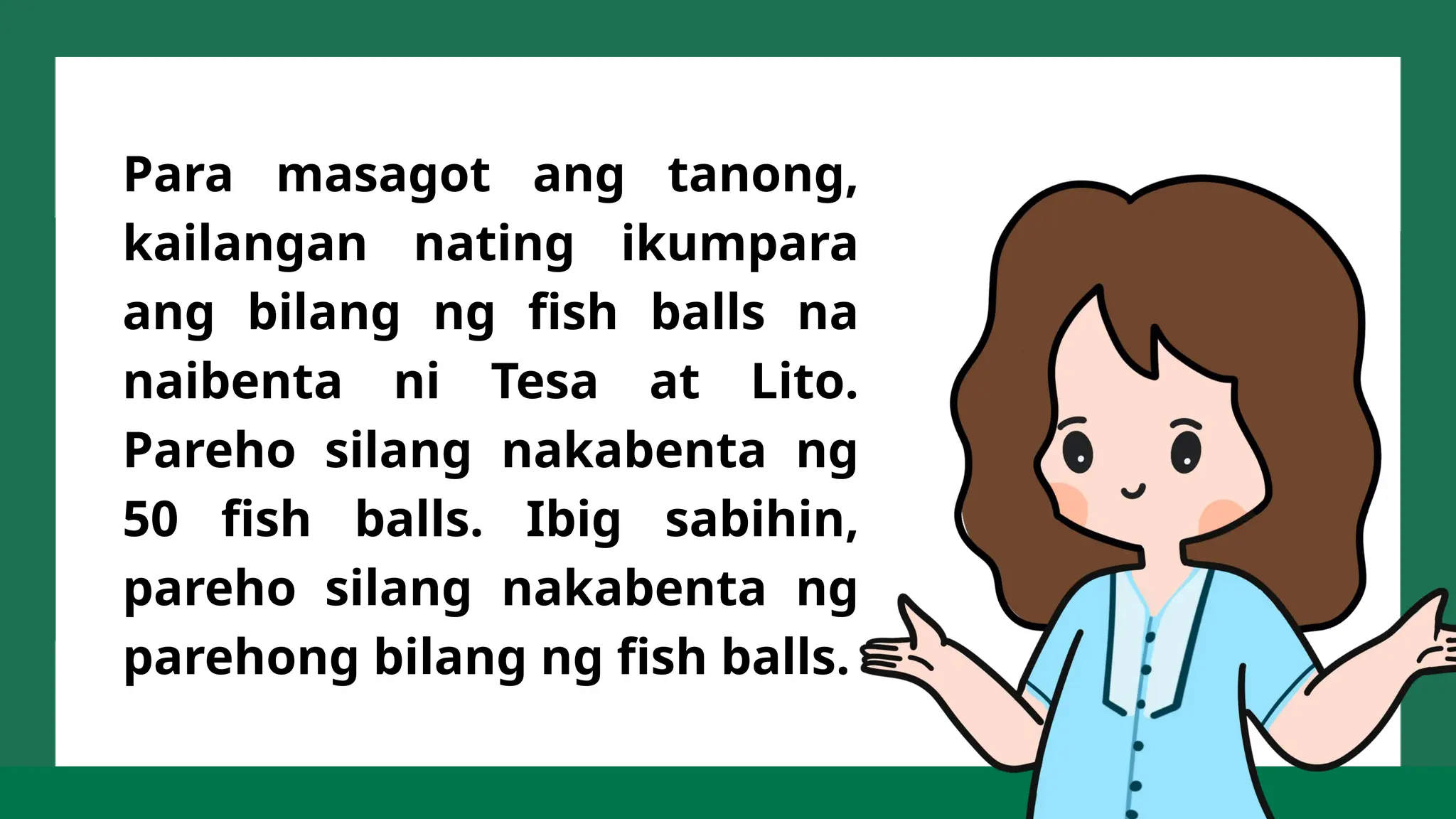 Para masagot ang tanong,
kailangan nating ikumpara
ang bilang ng fish balls na
naibenta ni Tesa at Lito.
Pareho silang nakabenta ng
50 fish balls. Ibig sabihin,
pareho silang nakabenta ng
parehong bilang ng fish balls.
 