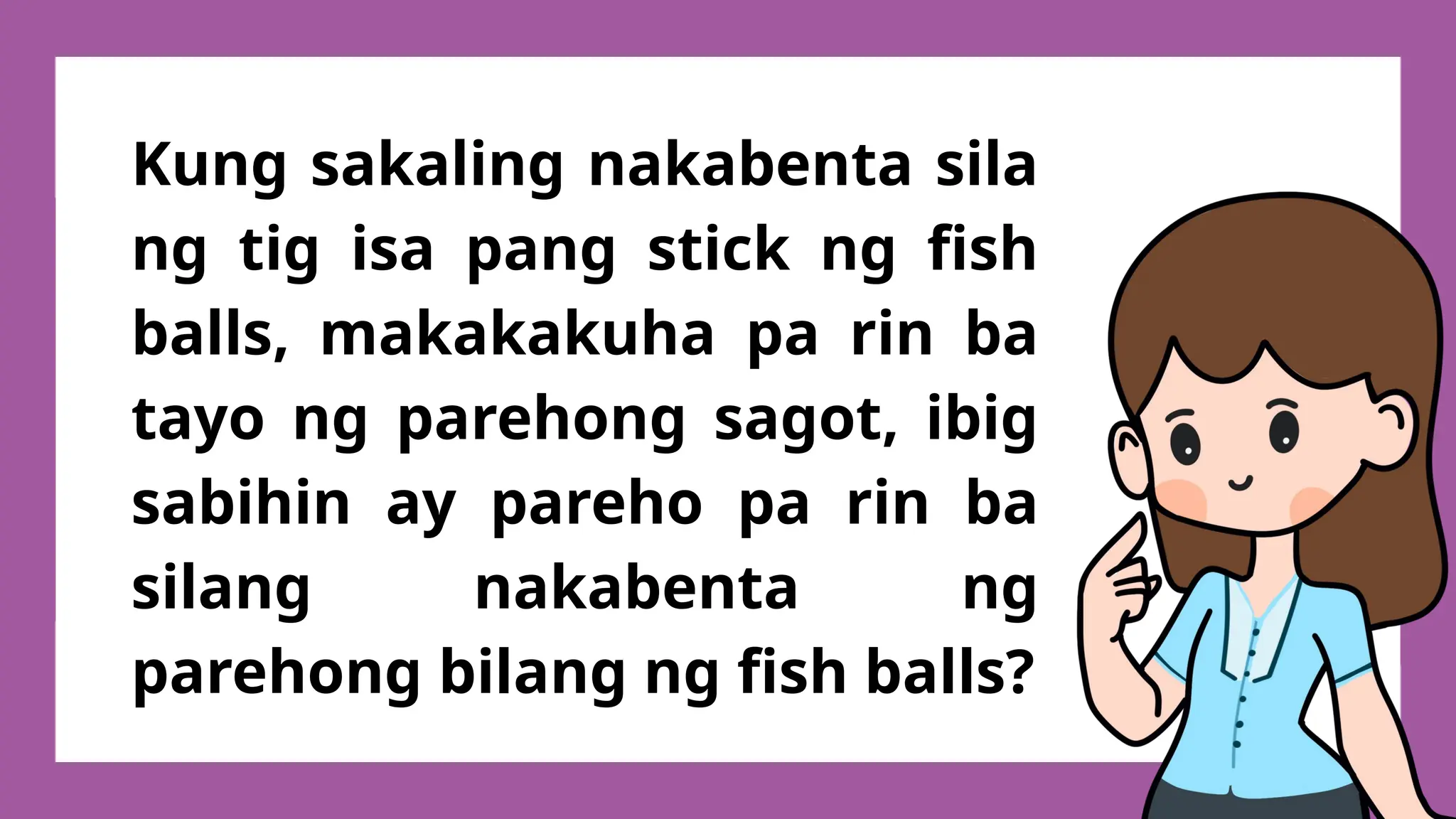 Kung sakaling nakabenta sila
ng tig isa pang stick ng fish
balls, makakakuha pa rin ba
tayo ng parehong sagot, ibig
sabihin ay pareho pa rin ba
silang nakabenta ng
parehong bilang ng fish balls?
 