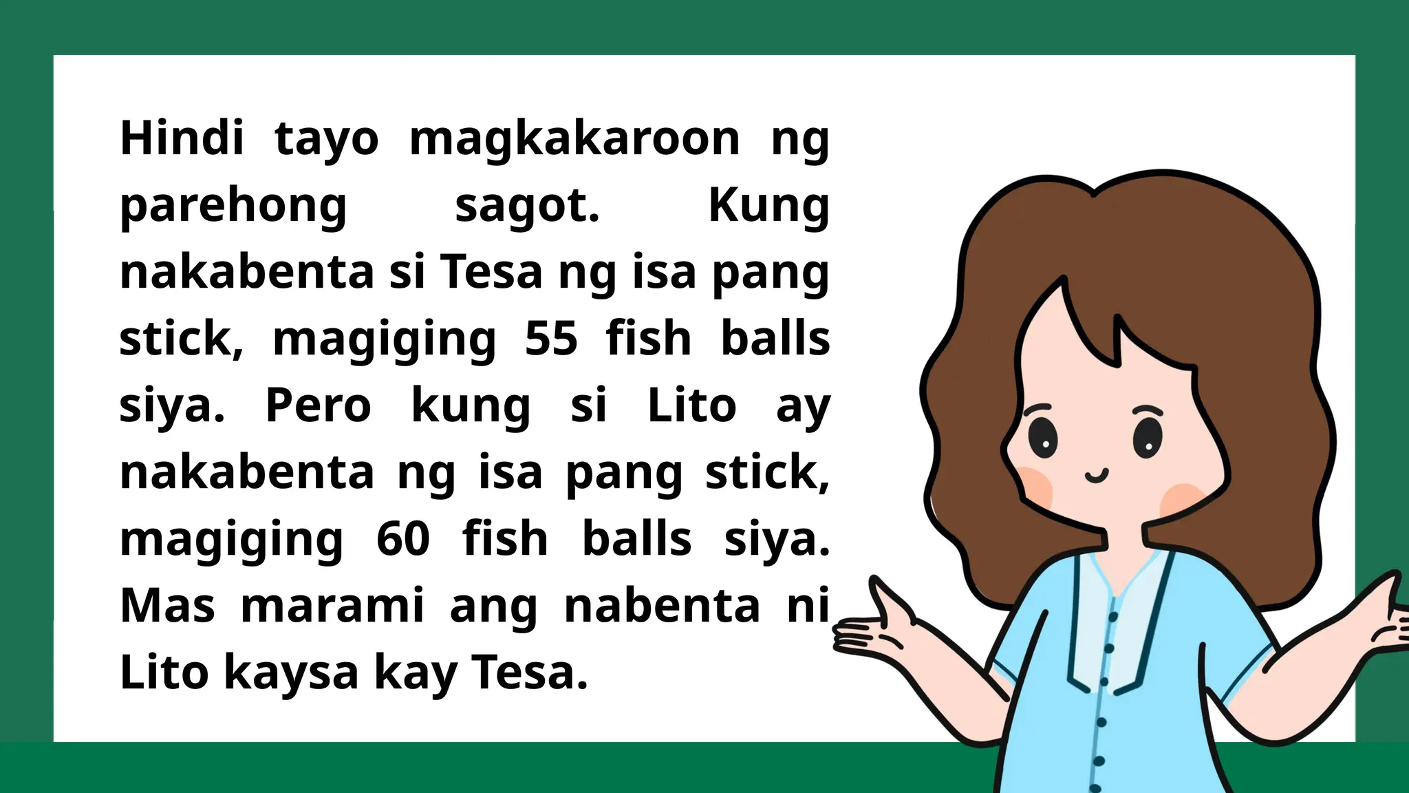 Hindi tayo magkakaroon ng
parehong sagot. Kung
nakabenta si Tesa ng isa pang
stick, magiging 55 fish balls
siya. Pero kung si Lito ay
nakabenta ng isa pang stick,
magiging 60 fish balls siya.
Mas marami ang nabenta ni
Lito kaysa kay Tesa.
 