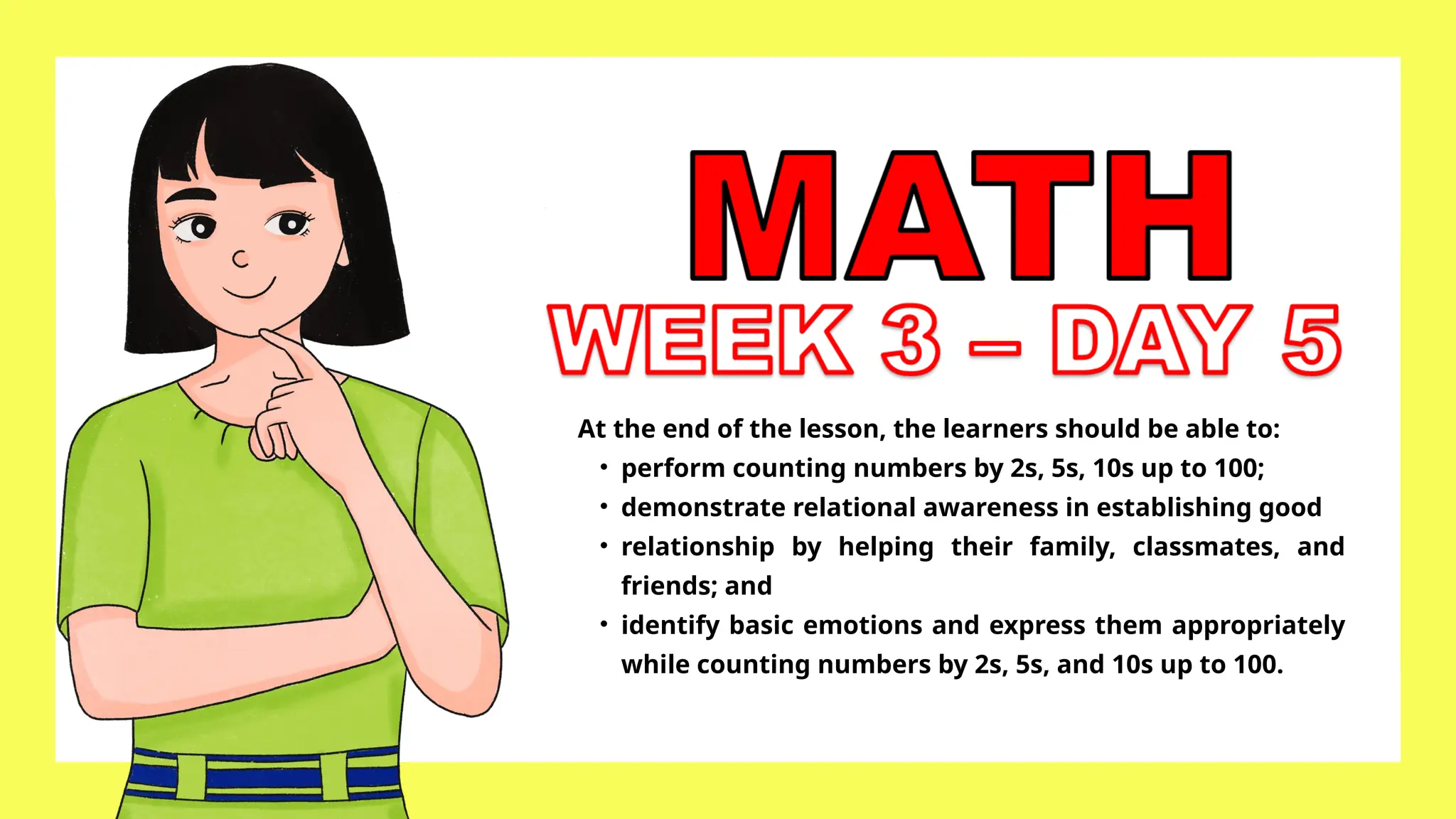 At the end of the lesson, the learners should be able to:
• perform counting numbers by 2s, 5s, 10s up to 100;
• demonstrate relational awareness in establishing good
• relationship by helping their family, classmates, and
friends; and
• identify basic emotions and express them appropriately
while counting numbers by 2s, 5s, and 10s up to 100.
 