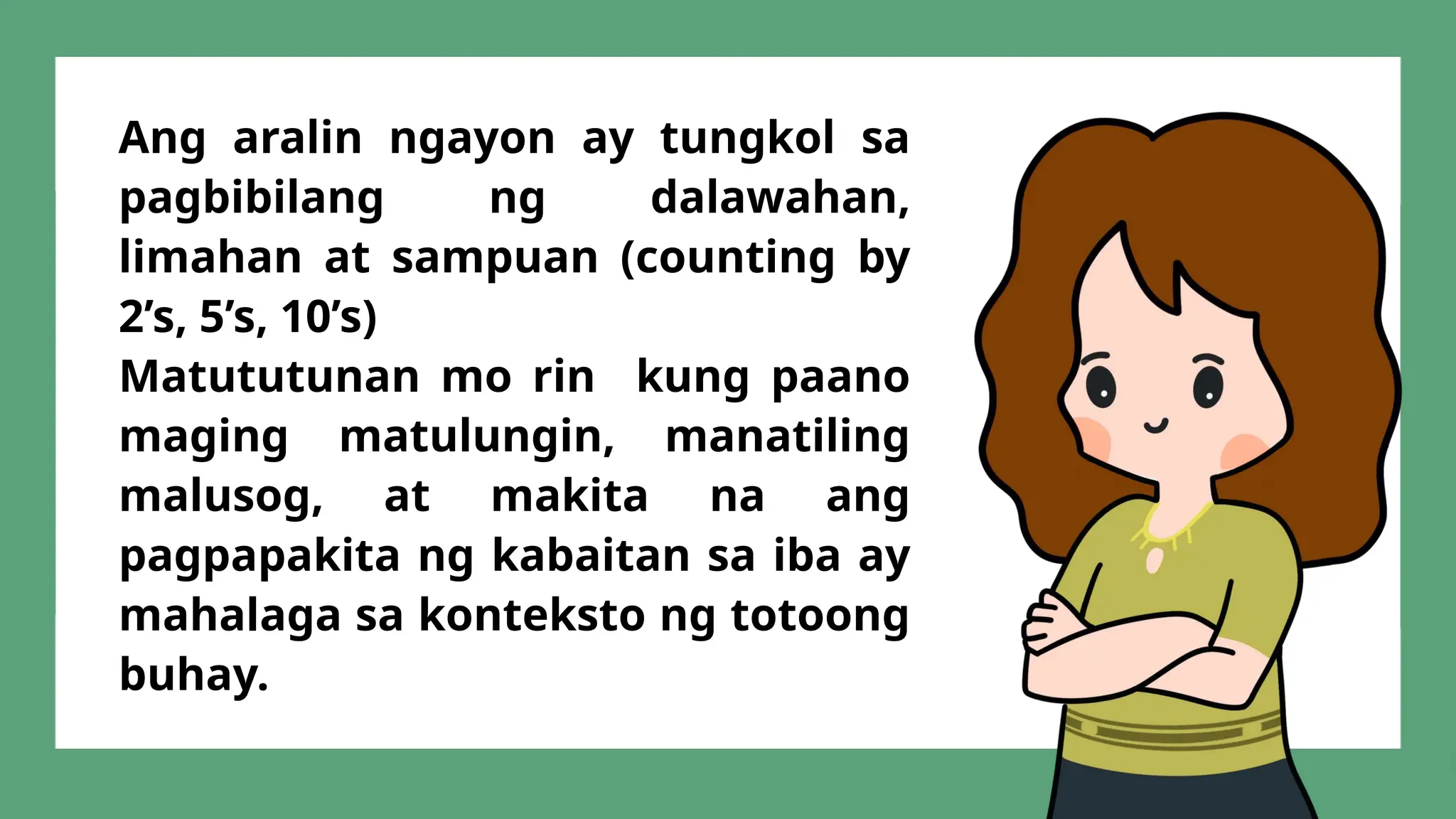 Ang aralin ngayon ay tungkol sa
pagbibilang ng dalawahan,
limahan at sampuan (counting by
2’s, 5’s, 10’s)
Matututunan mo rin kung paano
maging matulungin, manatiling
malusog, at makita na ang
pagpapakita ng kabaitan sa iba ay
mahalaga sa konteksto ng totoong
buhay.
 