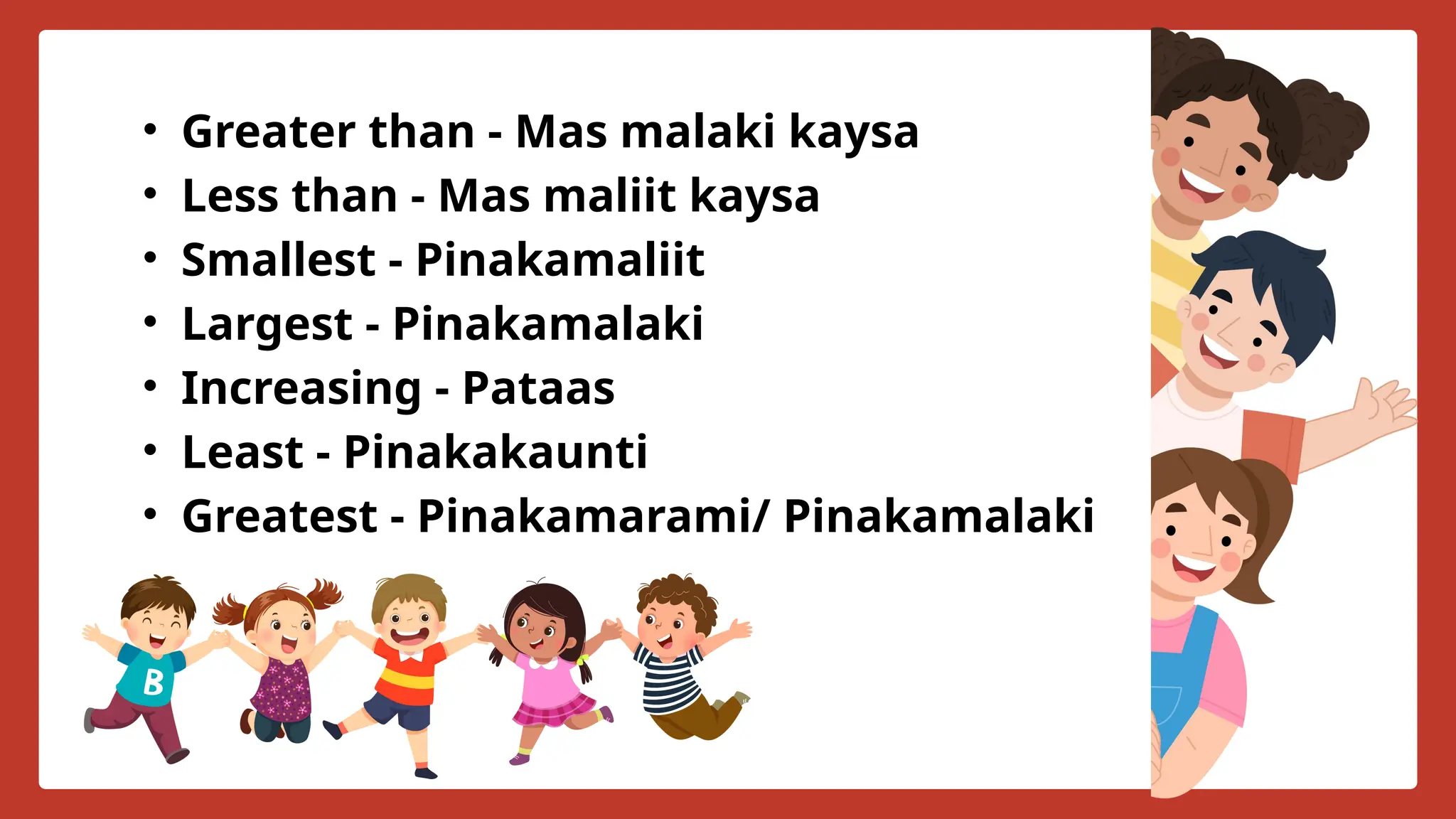 • Greater than - Mas malaki kaysa
• Less than - Mas maliit kaysa
• Smallest - Pinakamaliit
• Largest - Pinakamalaki
• Increasing - Pataas
• Least - Pinakakaunti
• Greatest - Pinakamarami/ Pinakamalaki
 