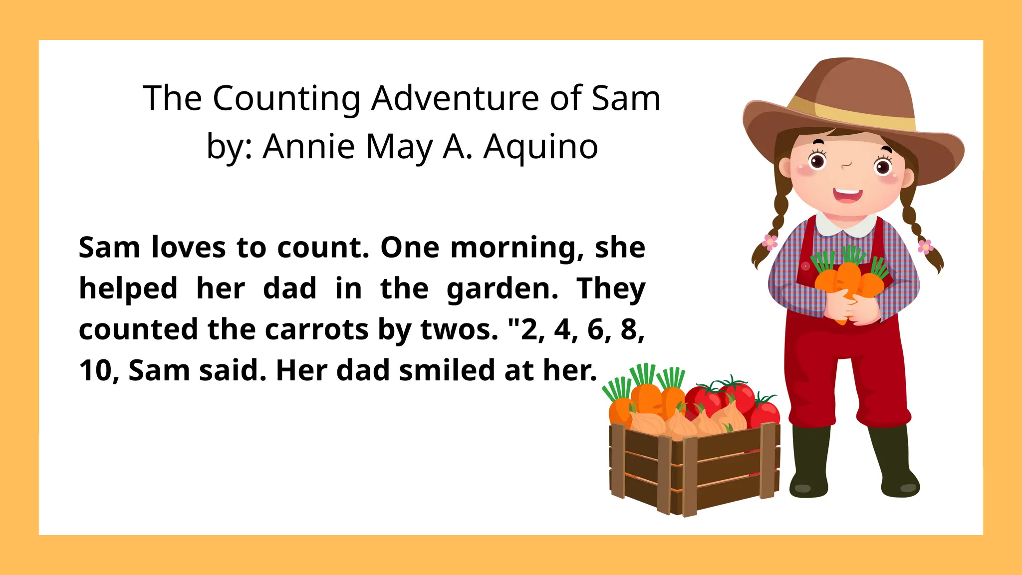 The Counting Adventure of Sam
by: Annie May A. Aquino
Sam loves to count. One morning, she
helped her dad in the garden. They
counted the carrots by twos. "2, 4, 6, 8,
10, Sam said. Her dad smiled at her.
 