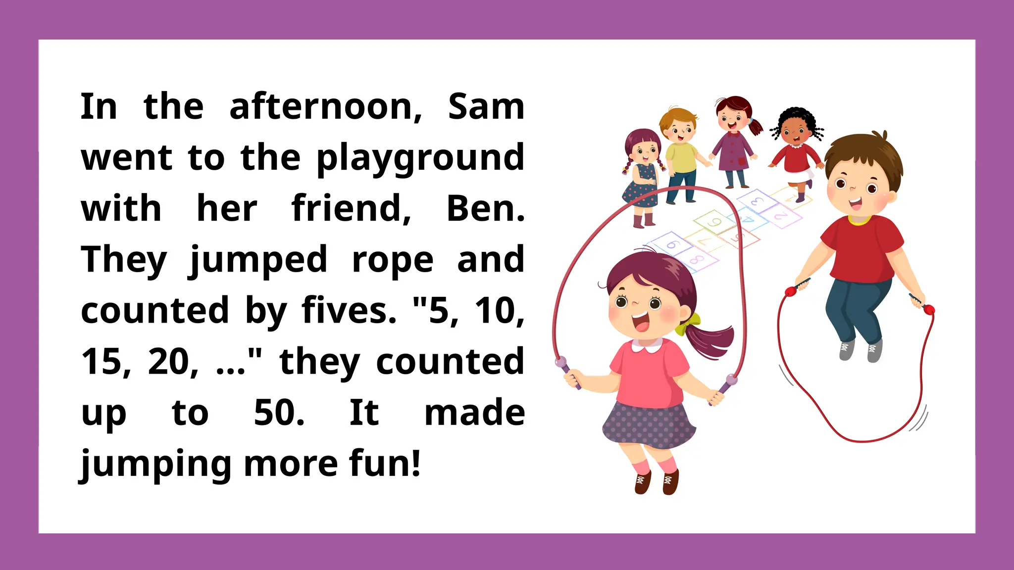 In the afternoon, Sam
went to the playground
with her friend, Ben.
They jumped rope and
counted by fives. "5, 10,
15, 20, ..." they counted
up to 50. It made
jumping more fun!
 