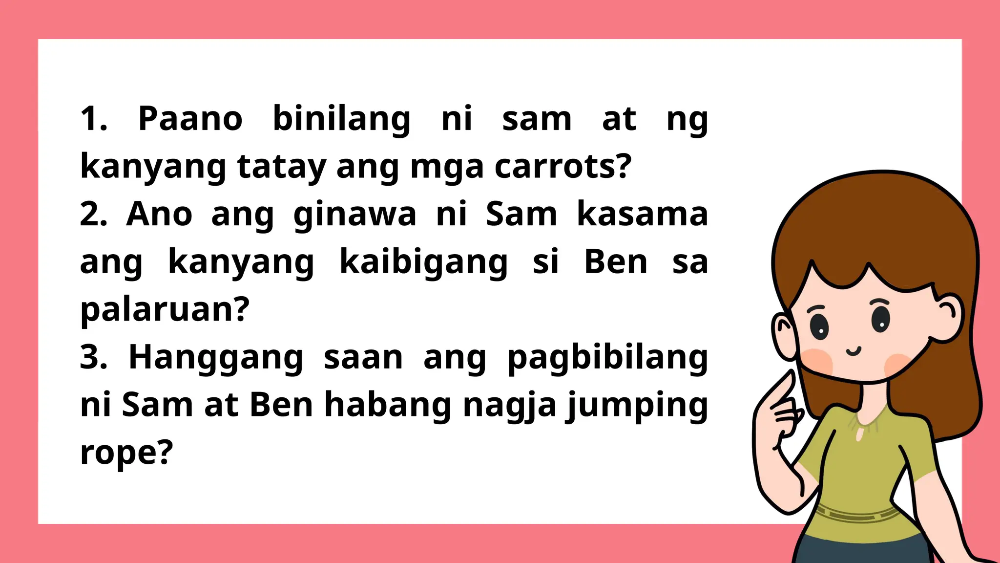 1. Paano binilang ni sam at ng
kanyang tatay ang mga carrots?
2. Ano ang ginawa ni Sam kasama
ang kanyang kaibigang si Ben sa
palaruan?
3. Hanggang saan ang pagbibilang
ni Sam at Ben habang nagja jumping
rope?
 