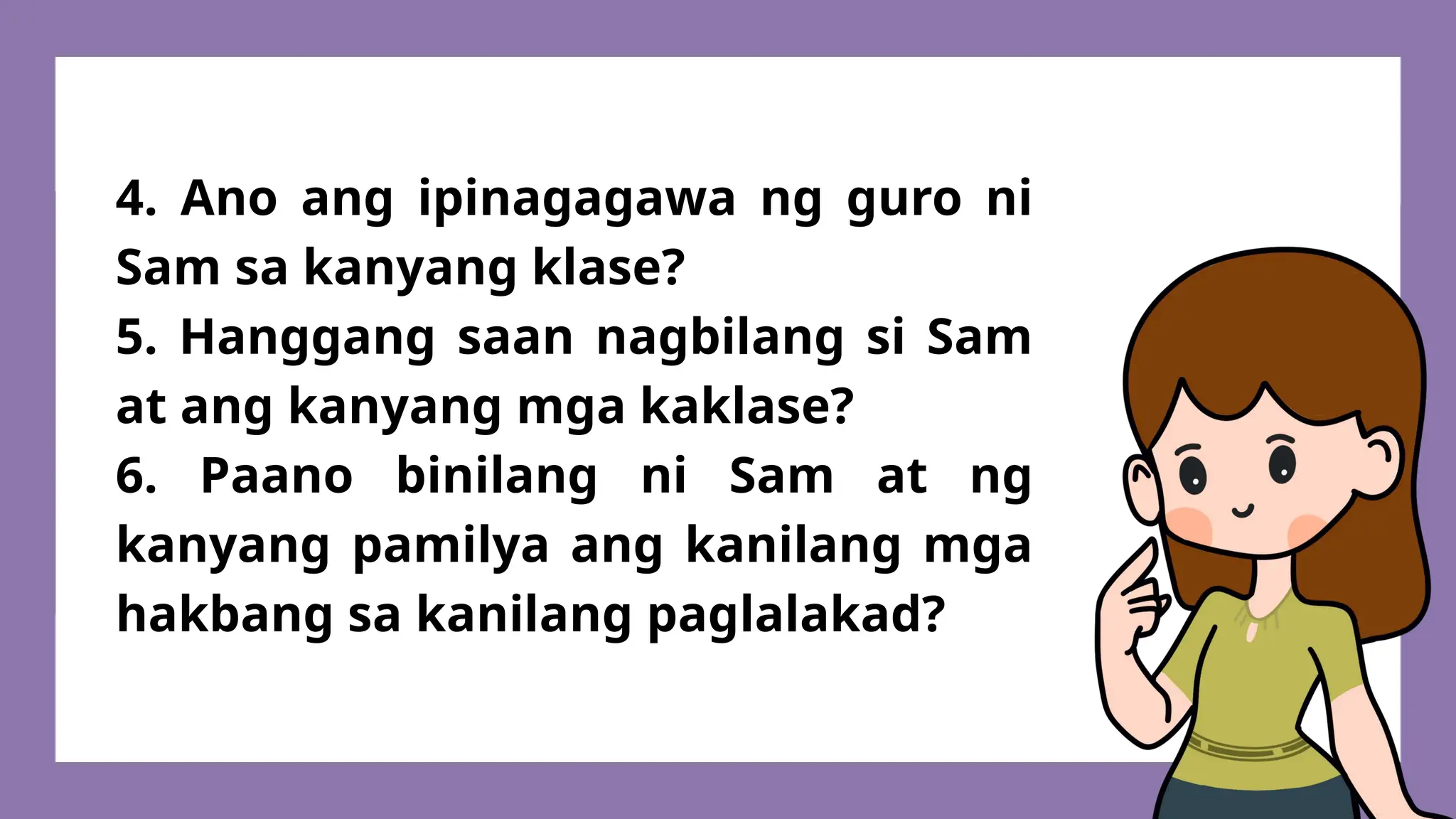 4. Ano ang ipinagagawa ng guro ni
Sam sa kanyang klase?
5. Hanggang saan nagbilang si Sam
at ang kanyang mga kaklase?
6. Paano binilang ni Sam at ng
kanyang pamilya ang kanilang mga
hakbang sa kanilang paglalakad?
 