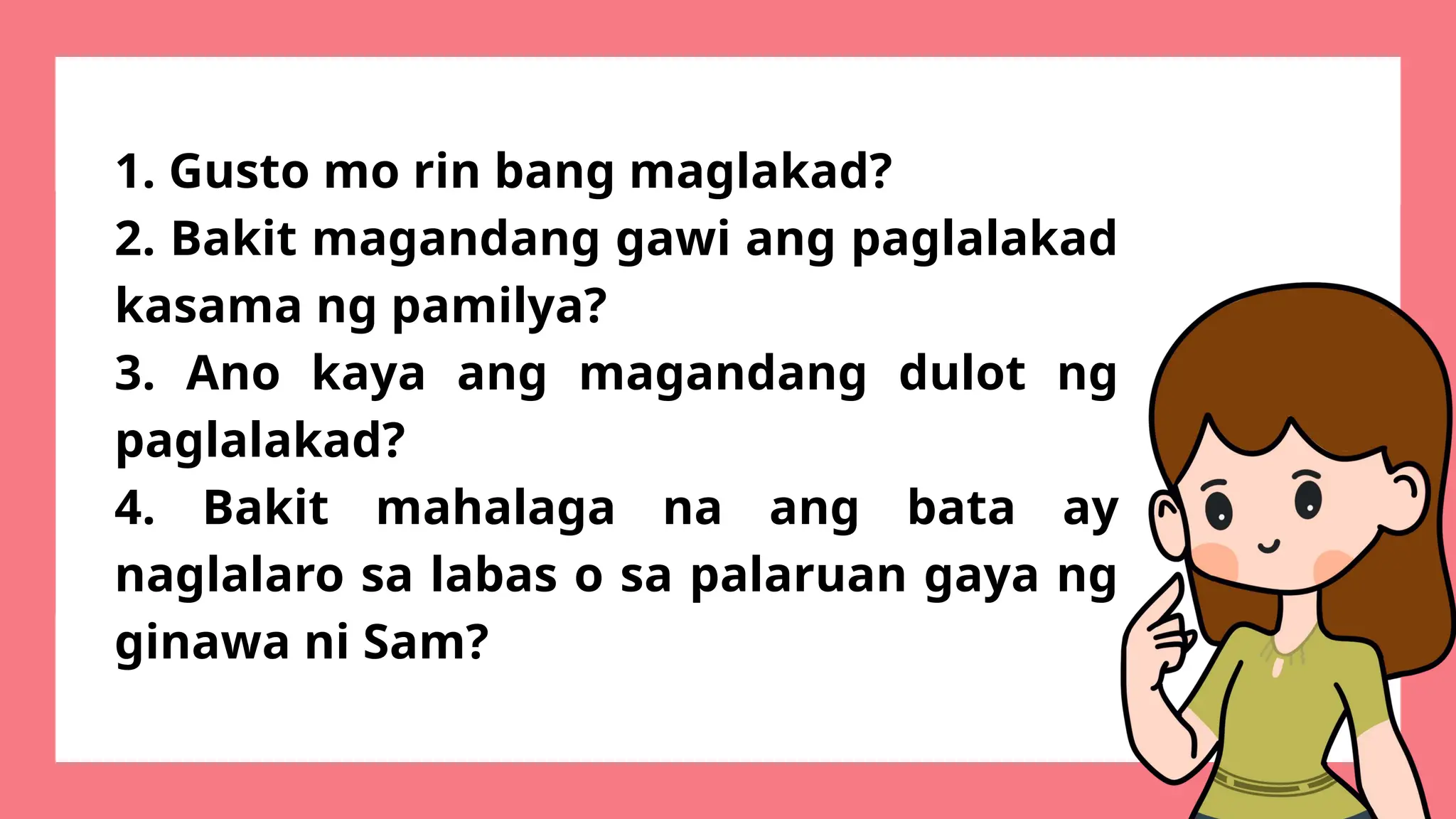 1. Gusto mo rin bang maglakad?
2. Bakit magandang gawi ang paglalakad
kasama ng pamilya?
3. Ano kaya ang magandang dulot ng
paglalakad?
4. Bakit mahalaga na ang bata ay
naglalaro sa labas o sa palaruan gaya ng
ginawa ni Sam?
 