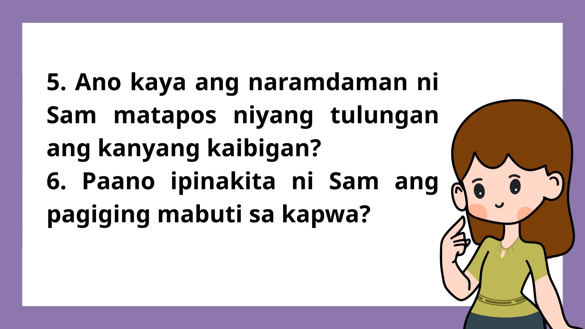 5. Ano kaya ang naramdaman ni
Sam matapos niyang tulungan
ang kanyang kaibigan?
6. Paano ipinakita ni Sam ang
pagiging mabuti sa kapwa?
 
