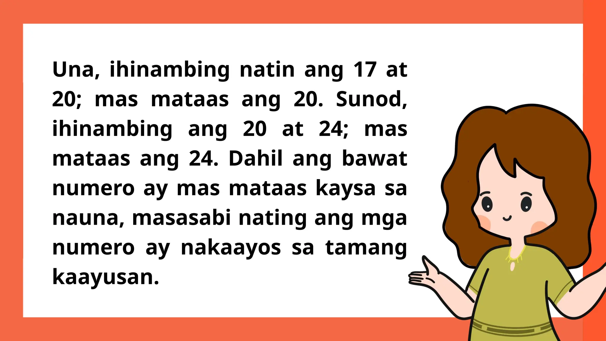 Una, ihinambing natin ang 17 at
20; mas mataas ang 20. Sunod,
ihinambing ang 20 at 24; mas
mataas ang 24. Dahil ang bawat
numero ay mas mataas kaysa sa
nauna, masasabi nating ang mga
numero ay nakaayos sa tamang
kaayusan.
 