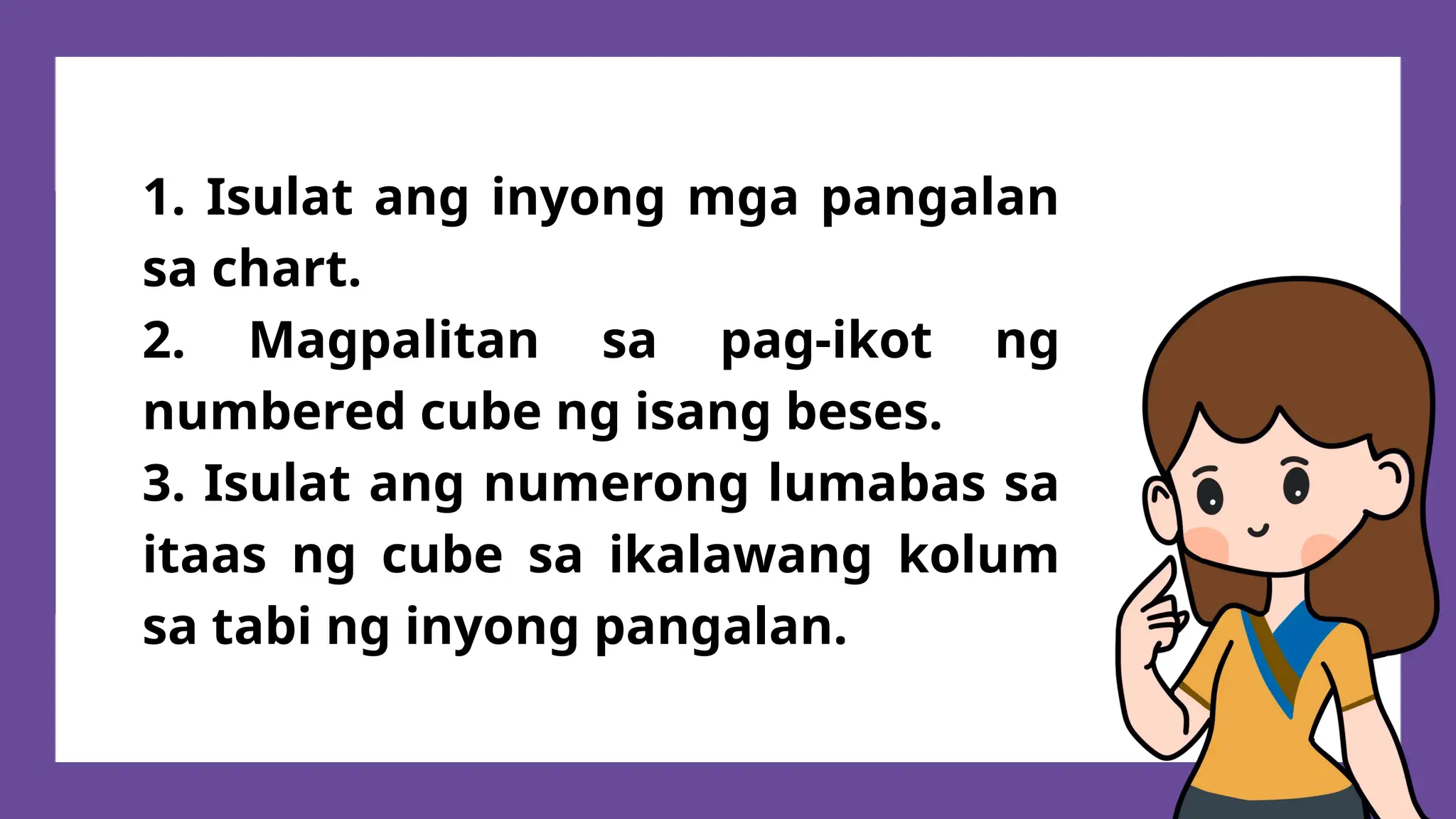 1. Isulat ang inyong mga pangalan
sa chart.
2. Magpalitan sa pag-ikot ng
numbered cube ng isang beses.
3. Isulat ang numerong lumabas sa
itaas ng cube sa ikalawang kolum
sa tabi ng inyong pangalan.
 