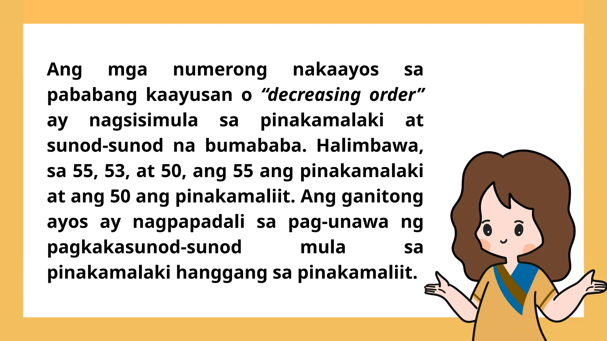 Ang mga numerong nakaayos sa
pababang kaayusan o “decreasing order”
ay nagsisimula sa pinakamalaki at
sunod-sunod na bumababa. Halimbawa,
sa 55, 53, at 50, ang 55 ang pinakamalaki
at ang 50 ang pinakamaliit. Ang ganitong
ayos ay nagpapadali sa pag-unawa ng
pagkakasunod-sunod mula sa
pinakamalaki hanggang sa pinakamaliit.
 