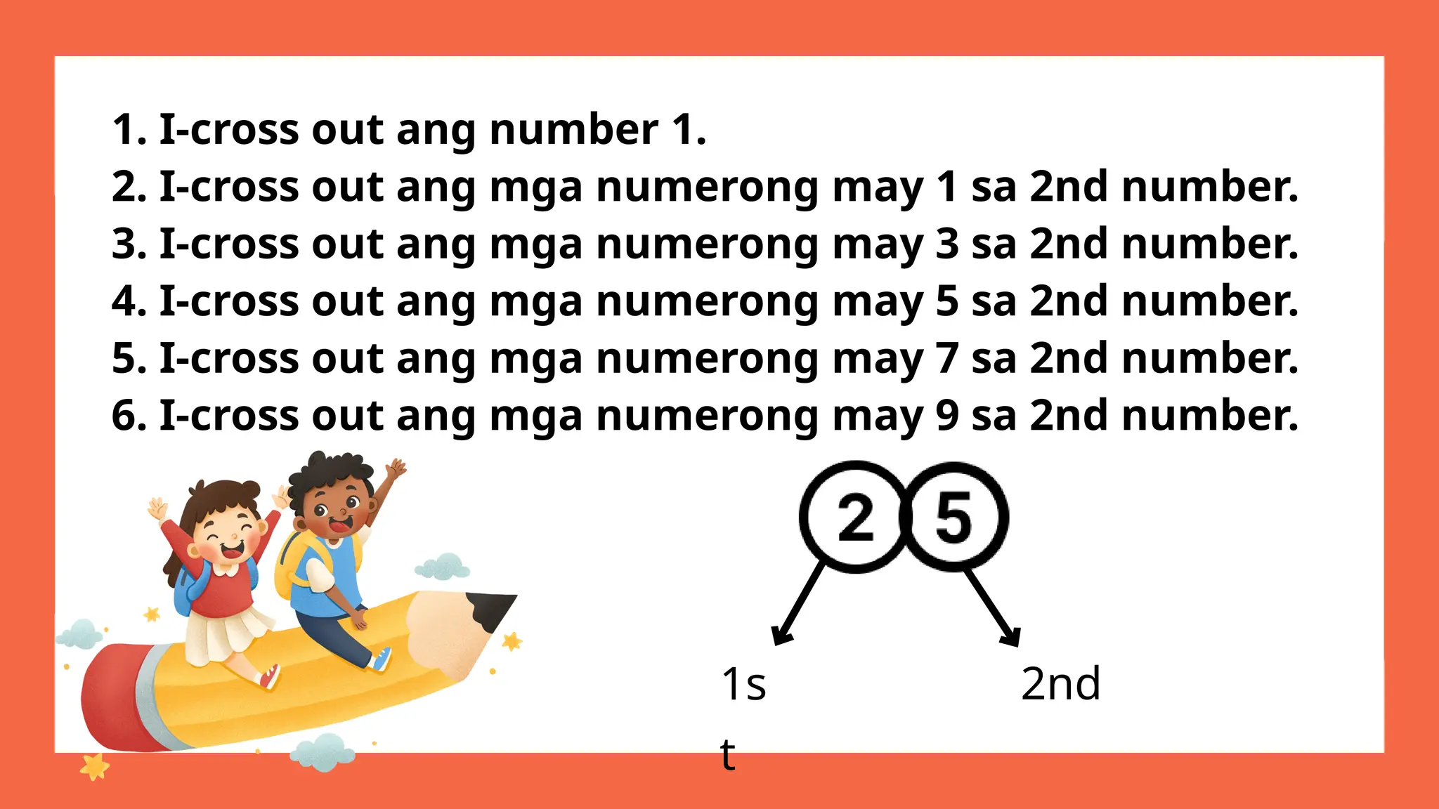 1. I-cross out ang number 1.
2. I-cross out ang mga numerong may 1 sa 2nd number.
3. I-cross out ang mga numerong may 3 sa 2nd number.
4. I-cross out ang mga numerong may 5 sa 2nd number.
5. I-cross out ang mga numerong may 7 sa 2nd number.
6. I-cross out ang mga numerong may 9 sa 2nd number.
1s
t
2nd
 