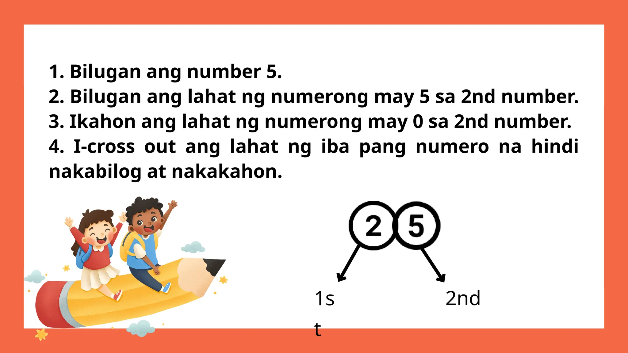 1. Bilugan ang number 5.
2. Bilugan ang lahat ng numerong may 5 sa 2nd number.
3. Ikahon ang lahat ng numerong may 0 sa 2nd number.
4. I-cross out ang lahat ng iba pang numero na hindi
nakabilog at nakakahon.
1s
t
2nd
 