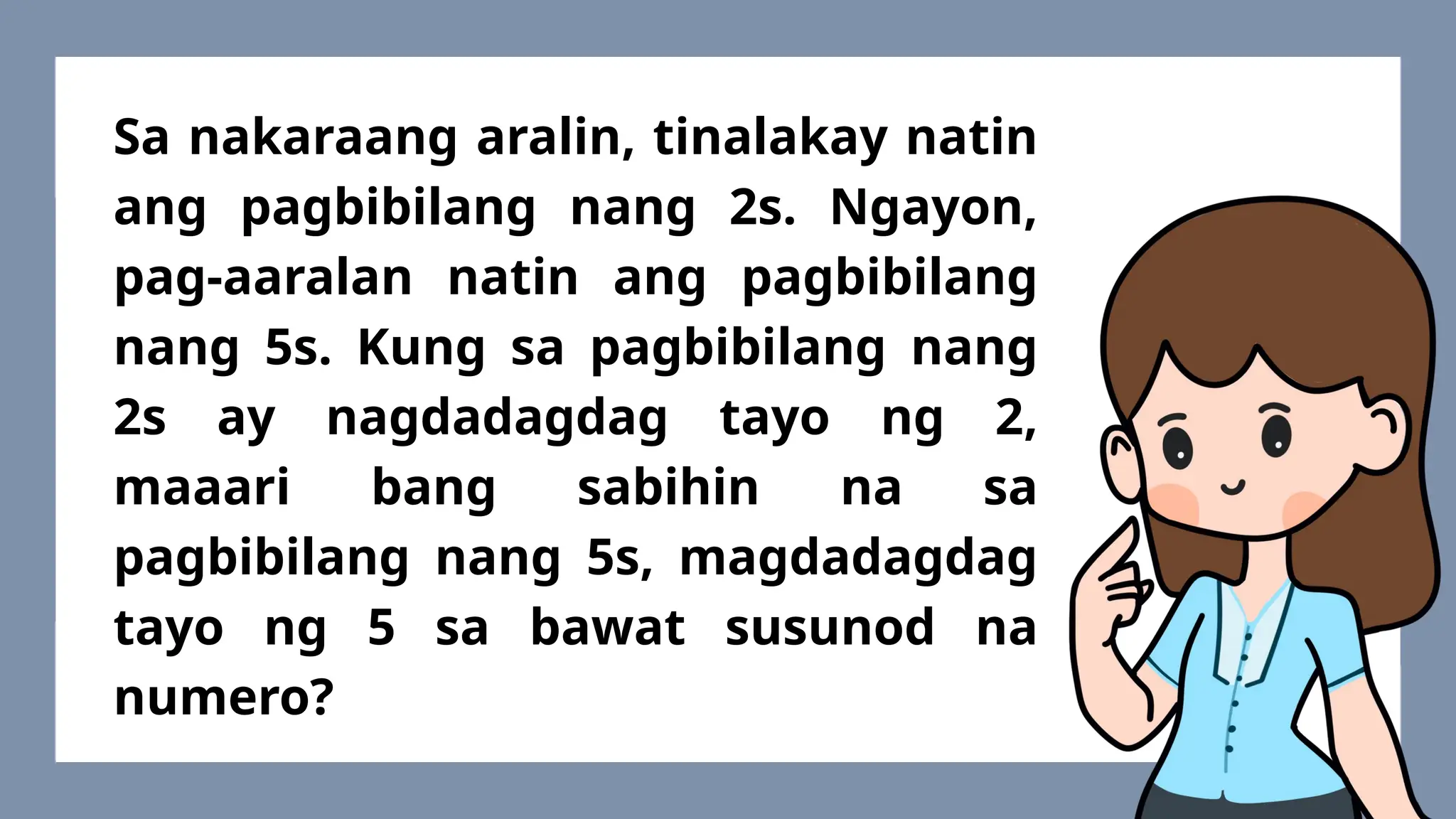 Sa nakaraang aralin, tinalakay natin
ang pagbibilang nang 2s. Ngayon,
pag-aaralan natin ang pagbibilang
nang 5s. Kung sa pagbibilang nang
2s ay nagdadagdag tayo ng 2,
maaari bang sabihin na sa
pagbibilang nang 5s, magdadagdag
tayo ng 5 sa bawat susunod na
numero?
 