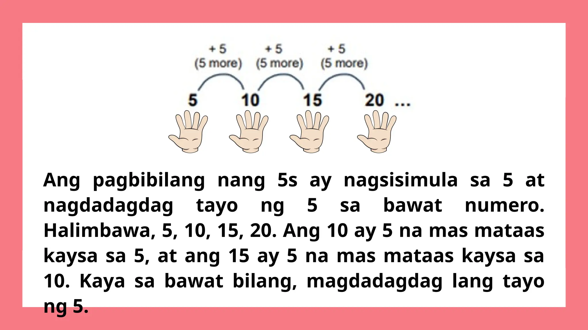 Ang pagbibilang nang 5s ay nagsisimula sa 5 at
nagdadagdag tayo ng 5 sa bawat numero.
Halimbawa, 5, 10, 15, 20. Ang 10 ay 5 na mas mataas
kaysa sa 5, at ang 15 ay 5 na mas mataas kaysa sa
10. Kaya sa bawat bilang, magdadagdag lang tayo
ng 5.
 