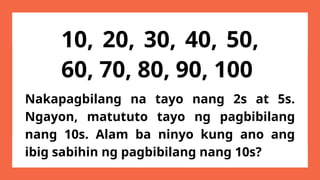 10, 20, 30, 40, 50,
60, 70, 80, 90, 100
Nakapagbilang na tayo nang 2s at 5s.
Ngayon, matututo tayo ng pagbibilang
nang 10s. Alam ba ninyo kung ano ang
ibig sabihin ng pagbibilang nang 10s?
 