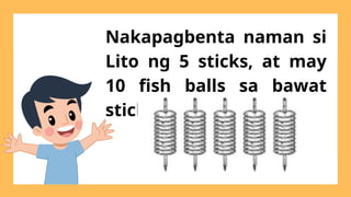 Nakapagbenta naman si
Lito ng 5 sticks, at may
10 fish balls sa bawat
stick.
 