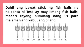 Dahil ang bawat stick ng fish balls na
naibenta ni Tesa ay may limang fish balls,
maaari tayong bumilang nang 5s para
malaman ang kabuuang bilang.
5 10 15 20 25 30 35 40 45 50
 