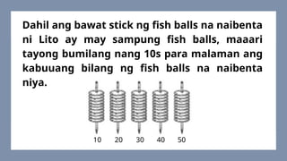 Dahil ang bawat stick ng fish balls na naibenta
ni Lito ay may sampung fish balls, maaari
tayong bumilang nang 10s para malaman ang
kabuuang bilang ng fish balls na naibenta
niya.
10 20 30 40 50
 