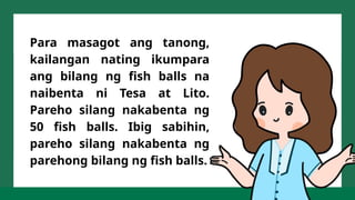 Para masagot ang tanong,
kailangan nating ikumpara
ang bilang ng fish balls na
naibenta ni Tesa at Lito.
Pareho silang nakabenta ng
50 fish balls. Ibig sabihin,
pareho silang nakabenta ng
parehong bilang ng fish balls.
 