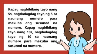 Kapag nagbibilang tayo nang
5s, nagdadagdag tayo ng 5 sa
naunang numero para
makuha ang susunod na
numero. Kapag nagbibilang
tayo nang 10s, nagdadagdag
tayo ng 10 sa naunang
numero para makuha ang
susunod na numero.
 