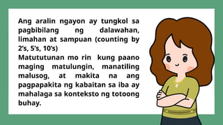 Ang aralin ngayon ay tungkol sa
pagbibilang ng dalawahan,
limahan at sampuan (counting by
2’s, 5’s, 10’s)
Matututunan mo rin kung paano
maging matulungin, manatiling
malusog, at makita na ang
pagpapakita ng kabaitan sa iba ay
mahalaga sa konteksto ng totoong
buhay.
 