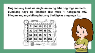 Tingnan ang tsart na naglalaman ng lahat ng mga numero.
Bumilang tayo ng limahan (5s) mula 1 hanggang 100.
Bilugan ang mga bilang habang binibigkas amg mga ito.
 