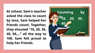 Counting by
10s
At school, Sam's teacher
asked the class to count
by tens. Sam helped her
friends count. Together,
they shouted "10, 20, 30,
40, 50,..." all the way to
100. Sam felt proud to
help her friends.
10, 20, 30,
40
 