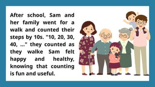 After school, Sam and
her family went for a
walk and counted their
steps by 10s. "10, 20, 30,
40, ..." they counted as
they walke Sam felt
happy and healthy,
knowing that counting
is fun and useful.
 