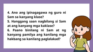 4. Ano ang ipinagagawa ng guro ni
Sam sa kanyang klase?
5. Hanggang saan nagbilang si Sam
at ang kanyang mga kaklase?
6. Paano binilang ni Sam at ng
kanyang pamilya ang kanilang mga
hakbang sa kanilang paglalakad?
 