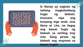 Si Nanay ay nagluto ng
tatlong magkakaibang
hugis ng biskwit.
Inutusan niya ang
kanyang mga anak, sina
Nena at Lito, na ilagay
ang bawat hugis ng
biskwit sa sariling tray
nito. Ilang piraso ng
biskwit ang mayroon sa
bawat hugis?
 